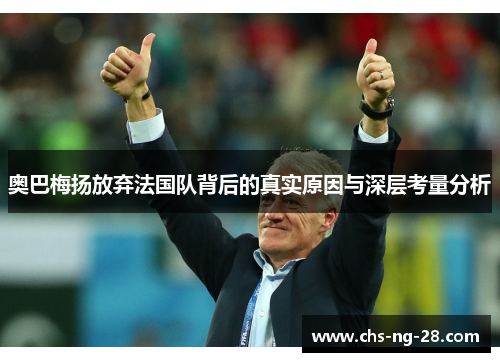 奥巴梅扬放弃法国队背后的真实原因与深层考量分析 奥巴梅扬放弃法国队背后的真实原因与深层考量分析