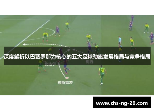 深度解析以巴塞罗那为核心的五大足球劲旅发展格局与竞争格局