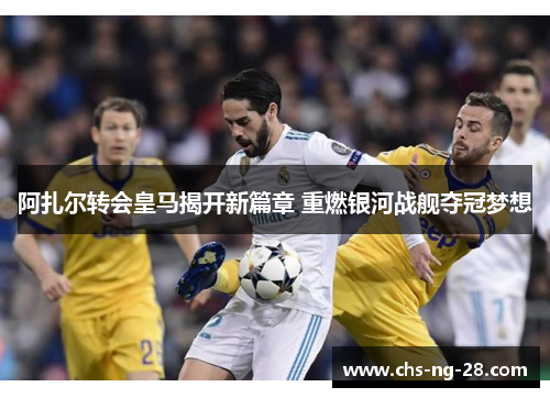 阿扎尔转会皇马揭开新篇章 重燃银河战舰夺冠梦想