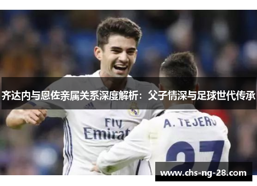 齐达内与恩佐亲属关系深度解析:父子情深与足球世代传承 齐达内与恩佐亲属关系深度解析:父子情深与足球世代传承