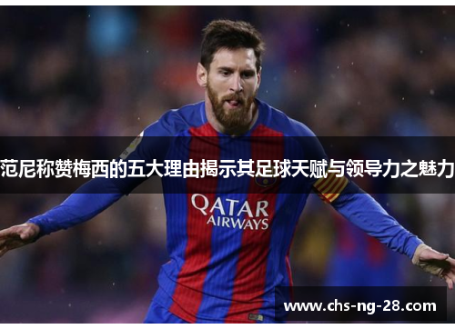 范尼称赞梅西的五大理由揭示其足球天赋与领导力之魅力