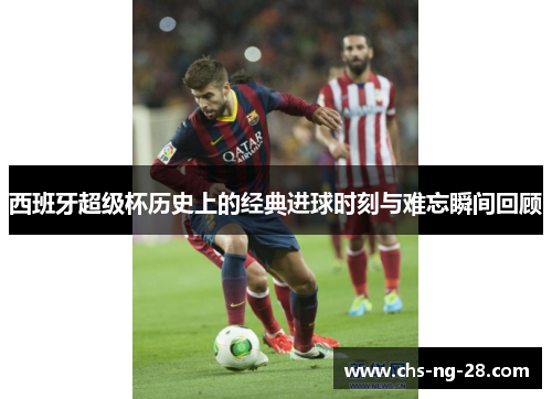 西班牙超级杯历史上的经典进球时刻与难忘瞬间回顾