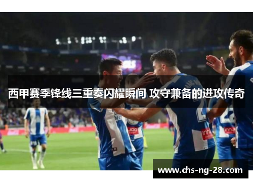 西甲赛季锋线三重奏闪耀瞬间 攻守兼备的进攻传奇