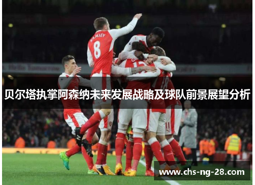 贝尔塔执掌阿森纳未来发展战略及球队前景展望分析