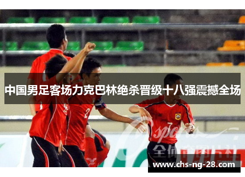 中国男足客场力克巴林绝杀晋级十八强震撼全场